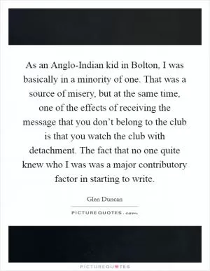 As an Anglo-Indian kid in Bolton, I was basically in a minority of one. That was a source of misery, but at the same time, one of the effects of receiving the message that you don’t belong to the club is that you watch the club with detachment. The fact that no one quite knew who I was was a major contributory factor in starting to write Picture Quote #1
