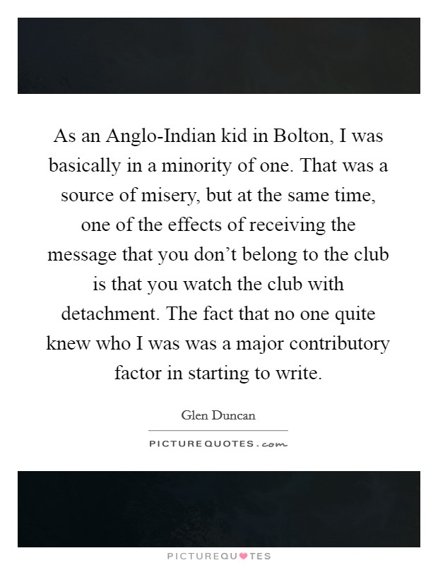As an Anglo-Indian kid in Bolton, I was basically in a minority of one. That was a source of misery, but at the same time, one of the effects of receiving the message that you don't belong to the club is that you watch the club with detachment. The fact that no one quite knew who I was was a major contributory factor in starting to write. Picture Quote #1