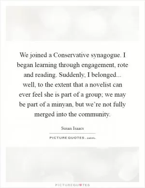 We joined a Conservative synagogue. I began learning through engagement, rote and reading. Suddenly, I belonged... well, to the extent that a novelist can ever feel she is part of a group; we may be part of a minyan, but we’re not fully merged into the community Picture Quote #1