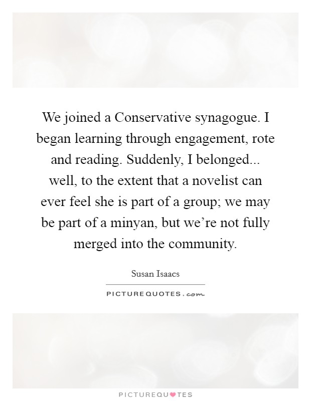 We joined a Conservative synagogue. I began learning through engagement, rote and reading. Suddenly, I belonged... well, to the extent that a novelist can ever feel she is part of a group; we may be part of a minyan, but we're not fully merged into the community. Picture Quote #1