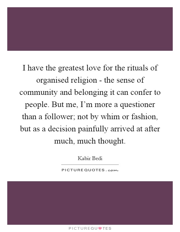 I have the greatest love for the rituals of organised religion - the sense of community and belonging it can confer to people. But me, I'm more a questioner than a follower; not by whim or fashion, but as a decision painfully arrived at after much, much thought. Picture Quote #1