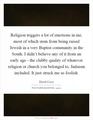 Religion triggers a lot of emotions in me, most of which stem from being raised Jewish in a very Baptist community in the South. I didn’t believe any of it from an early age - the clubby quality of whatever religion or church you belonged to, Judaism included. It just struck me as foolish Picture Quote #1