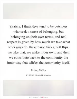 Skaters, I think they tend to be outsiders who seek a sense of belonging, but belonging on their own terms, and real respect is given by how much we take what other guys do, these basic tricks, 360 flips, we take that, we make it our own, and then we contribute back to the community the inner way that edifies the community itself Picture Quote #1