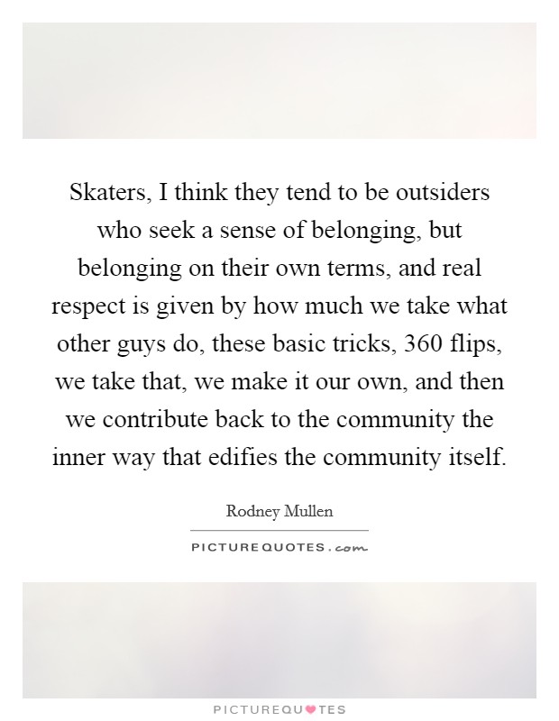 Skaters, I think they tend to be outsiders who seek a sense of belonging, but belonging on their own terms, and real respect is given by how much we take what other guys do, these basic tricks, 360 flips, we take that, we make it our own, and then we contribute back to the community the inner way that edifies the community itself. Picture Quote #1