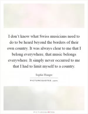 I don’t know what Swiss musicians need to do to be heard beyond the borders of their own country. It was always clear to me that I belong everywhere, that music belongs everywhere. It simply never occurred to me that I had to limit myself to a country Picture Quote #1