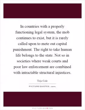 In countries with a properly functioning legal system, the mob continues to exist, but it is rarely called upon to mete out capital punishment. The right to take human life belongs to the state. Not so in societies where weak courts and poor law enforcement are combined with intractable structural injustices Picture Quote #1
