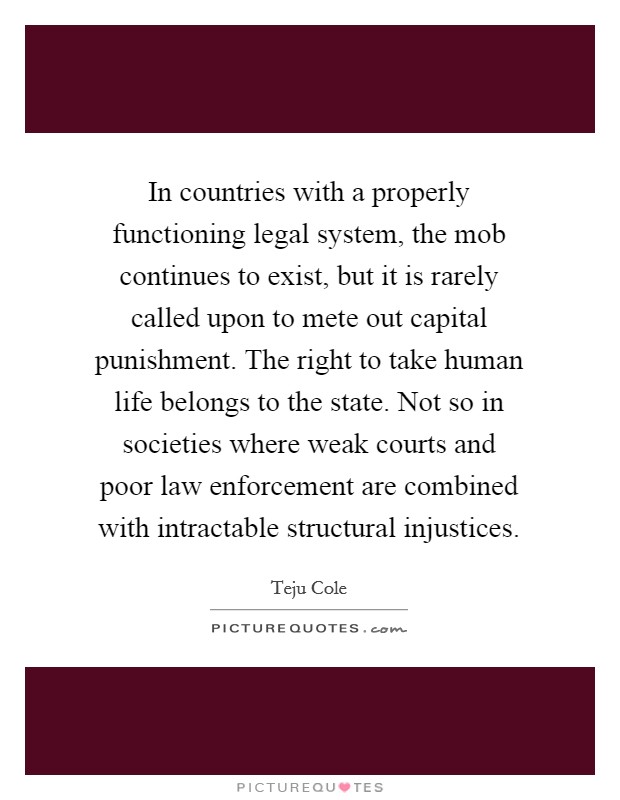 In countries with a properly functioning legal system, the mob continues to exist, but it is rarely called upon to mete out capital punishment. The right to take human life belongs to the state. Not so in societies where weak courts and poor law enforcement are combined with intractable structural injustices. Picture Quote #1