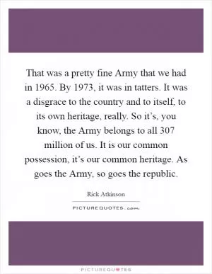 That was a pretty fine Army that we had in 1965. By 1973, it was in tatters. It was a disgrace to the country and to itself, to its own heritage, really. So it’s, you know, the Army belongs to all 307 million of us. It is our common possession, it’s our common heritage. As goes the Army, so goes the republic Picture Quote #1