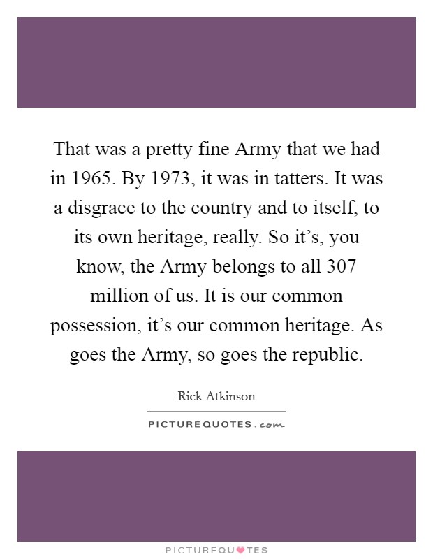 That was a pretty fine Army that we had in 1965. By 1973, it was in tatters. It was a disgrace to the country and to itself, to its own heritage, really. So it's, you know, the Army belongs to all 307 million of us. It is our common possession, it's our common heritage. As goes the Army, so goes the republic. Picture Quote #1