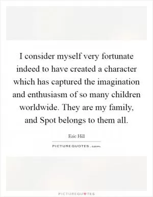 I consider myself very fortunate indeed to have created a character which has captured the imagination and enthusiasm of so many children worldwide. They are my family, and Spot belongs to them all Picture Quote #1