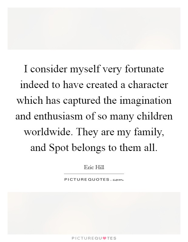 I consider myself very fortunate indeed to have created a character which has captured the imagination and enthusiasm of so many children worldwide. They are my family, and Spot belongs to them all. Picture Quote #1