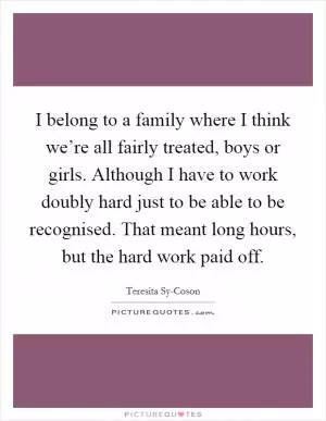 I belong to a family where I think we’re all fairly treated, boys or girls. Although I have to work doubly hard just to be able to be recognised. That meant long hours, but the hard work paid off Picture Quote #1