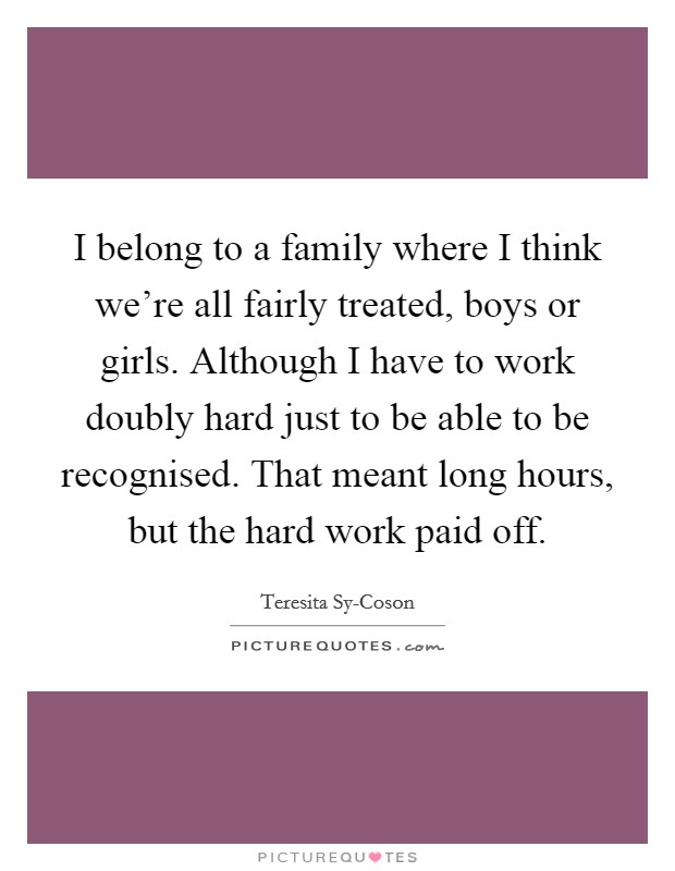 I belong to a family where I think we're all fairly treated, boys or girls. Although I have to work doubly hard just to be able to be recognised. That meant long hours, but the hard work paid off. Picture Quote #1