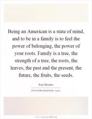 Being an American is a state of mind, and to be in a family is to feel the power of belonging, the power of your roots. Family is a tree, the strength of a tree, the roots, the leaves, the past and the present, the future, the fruits, the seeds Picture Quote #1