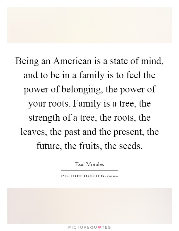 Being an American is a state of mind, and to be in a family is to feel the power of belonging, the power of your roots. Family is a tree, the strength of a tree, the roots, the leaves, the past and the present, the future, the fruits, the seeds. Picture Quote #1