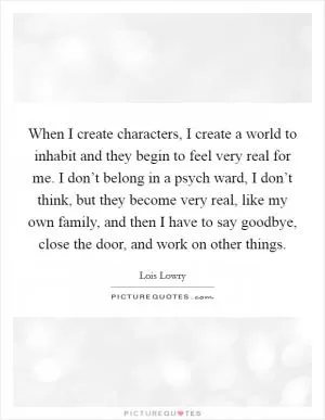 When I create characters, I create a world to inhabit and they begin to feel very real for me. I don’t belong in a psych ward, I don’t think, but they become very real, like my own family, and then I have to say goodbye, close the door, and work on other things Picture Quote #1