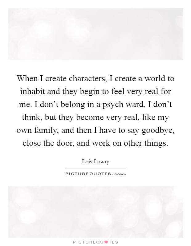 When I create characters, I create a world to inhabit and they begin to feel very real for me. I don't belong in a psych ward, I don't think, but they become very real, like my own family, and then I have to say goodbye, close the door, and work on other things. Picture Quote #1