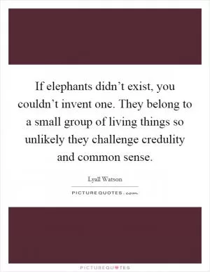 If elephants didn’t exist, you couldn’t invent one. They belong to a small group of living things so unlikely they challenge credulity and common sense Picture Quote #1