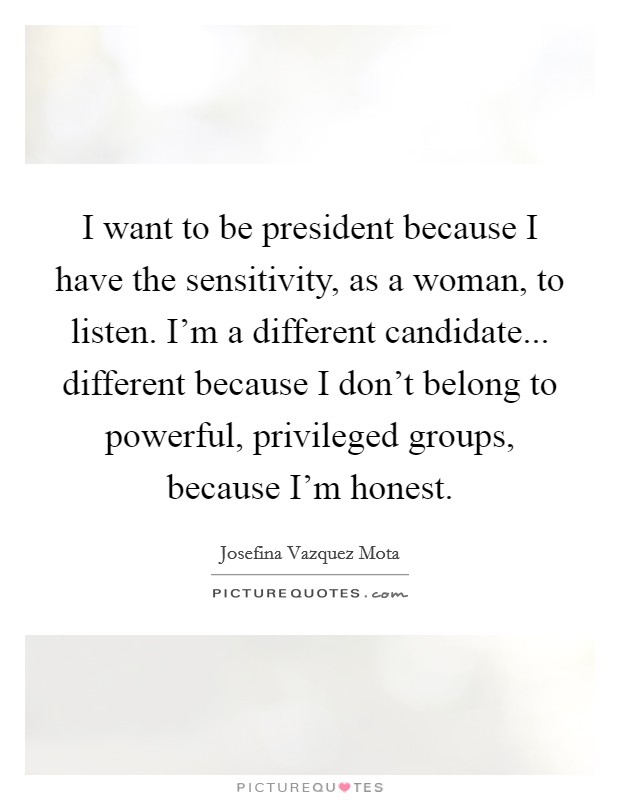 I want to be president because I have the sensitivity, as a woman, to listen. I'm a different candidate... different because I don't belong to powerful, privileged groups, because I'm honest. Picture Quote #1
