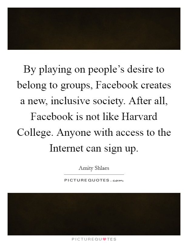 By playing on people's desire to belong to groups, Facebook creates a new, inclusive society. After all, Facebook is not like Harvard College. Anyone with access to the Internet can sign up. Picture Quote #1