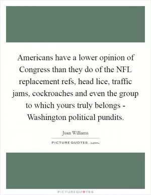 Americans have a lower opinion of Congress than they do of the NFL replacement refs, head lice, traffic jams, cockroaches and even the group to which yours truly belongs - Washington political pundits Picture Quote #1