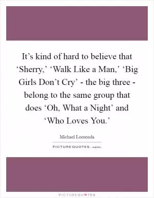 It’s kind of hard to believe that ‘Sherry,’ ‘Walk Like a Man,’ ‘Big Girls Don’t Cry’ - the big three - belong to the same group that does ‘Oh, What a Night’ and ‘Who Loves You.’ Picture Quote #1
