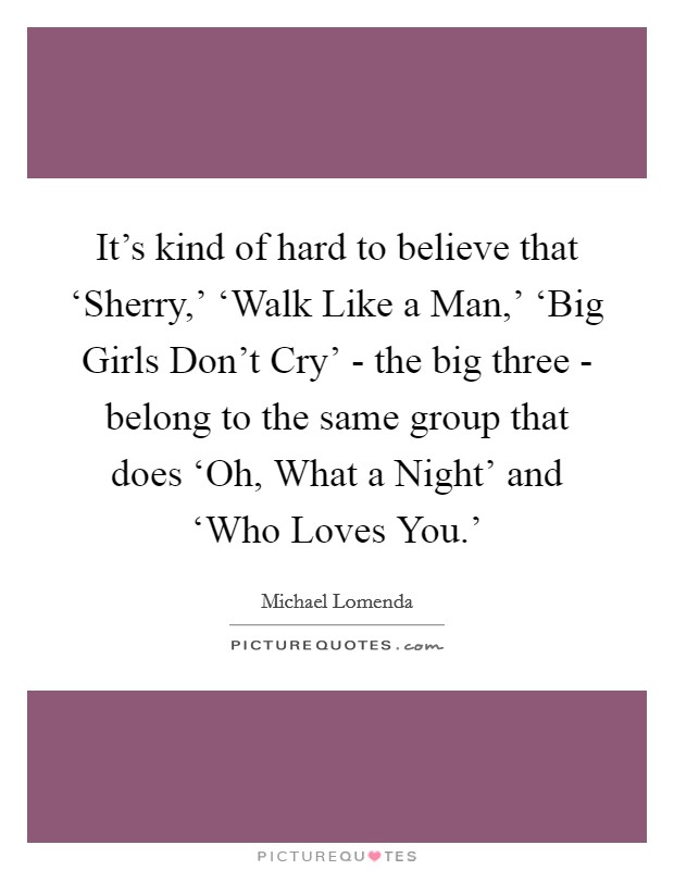 It's kind of hard to believe that ‘Sherry,' ‘Walk Like a Man,' ‘Big Girls Don't Cry' - the big three - belong to the same group that does ‘Oh, What a Night' and ‘Who Loves You.' Picture Quote #1