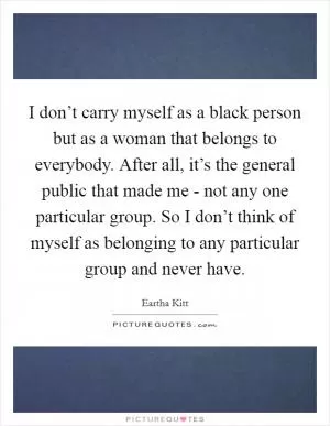 I don’t carry myself as a black person but as a woman that belongs to everybody. After all, it’s the general public that made me - not any one particular group. So I don’t think of myself as belonging to any particular group and never have Picture Quote #1