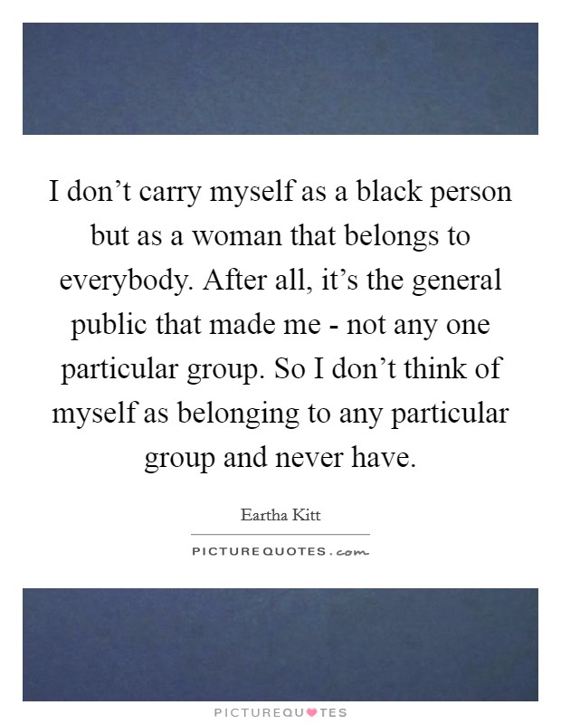 I don't carry myself as a black person but as a woman that belongs to everybody. After all, it's the general public that made me - not any one particular group. So I don't think of myself as belonging to any particular group and never have. Picture Quote #1