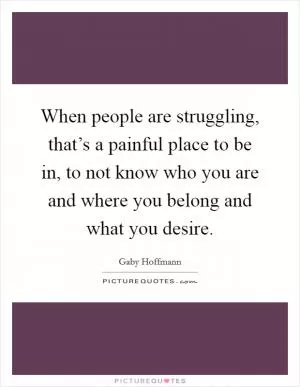 When people are struggling, that’s a painful place to be in, to not know who you are and where you belong and what you desire Picture Quote #1