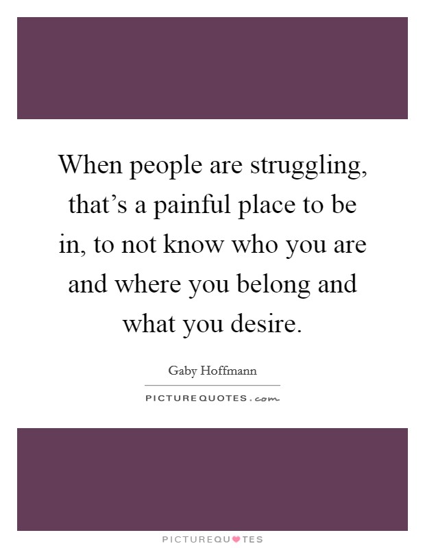 When people are struggling, that's a painful place to be in, to not know who you are and where you belong and what you desire. Picture Quote #1