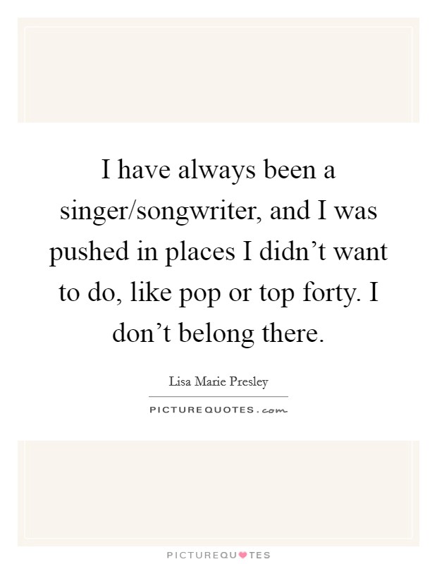 I have always been a singer/songwriter, and I was pushed in places I didn't want to do, like pop or top forty. I don't belong there. Picture Quote #1