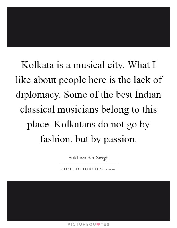 Kolkata is a musical city. What I like about people here is the lack of diplomacy. Some of the best Indian classical musicians belong to this place. Kolkatans do not go by fashion, but by passion. Picture Quote #1