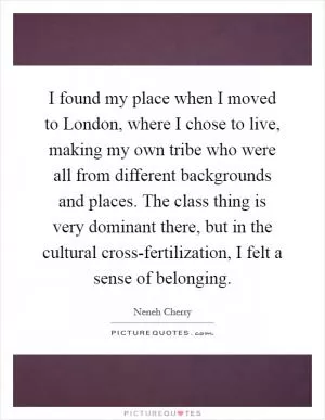 I found my place when I moved to London, where I chose to live, making my own tribe who were all from different backgrounds and places. The class thing is very dominant there, but in the cultural cross-fertilization, I felt a sense of belonging Picture Quote #1