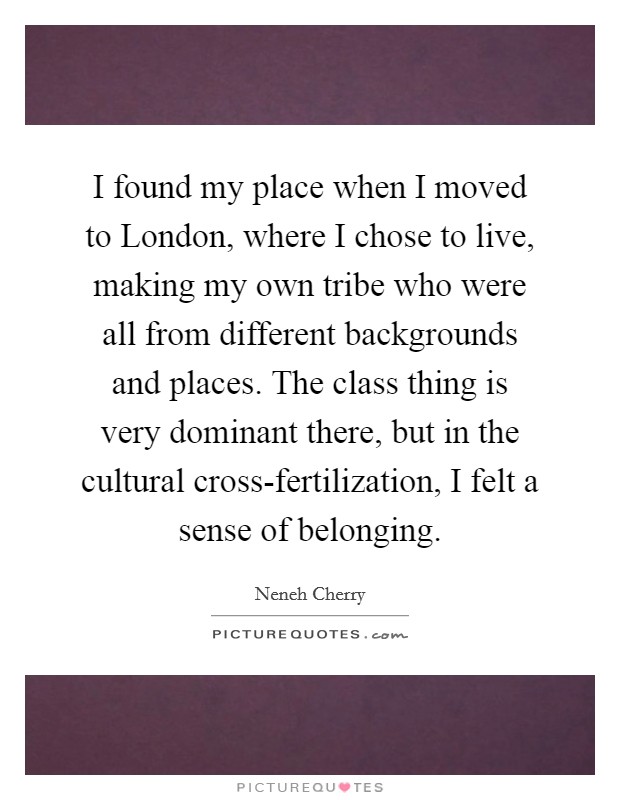 I found my place when I moved to London, where I chose to live, making my own tribe who were all from different backgrounds and places. The class thing is very dominant there, but in the cultural cross-fertilization, I felt a sense of belonging. Picture Quote #1