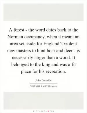 A forest - the word dates back to the Norman occupancy, when it meant an area set aside for England’s violent new masters to hunt boar and deer - is necessarily larger than a wood. It belonged to the king and was a fit place for his recreation Picture Quote #1