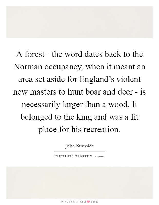 A forest - the word dates back to the Norman occupancy, when it meant an area set aside for England's violent new masters to hunt boar and deer - is necessarily larger than a wood. It belonged to the king and was a fit place for his recreation. Picture Quote #1