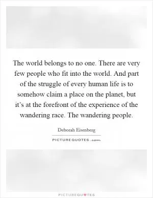 The world belongs to no one. There are very few people who fit into the world. And part of the struggle of every human life is to somehow claim a place on the planet, but it’s at the forefront of the experience of the wandering race. The wandering people Picture Quote #1