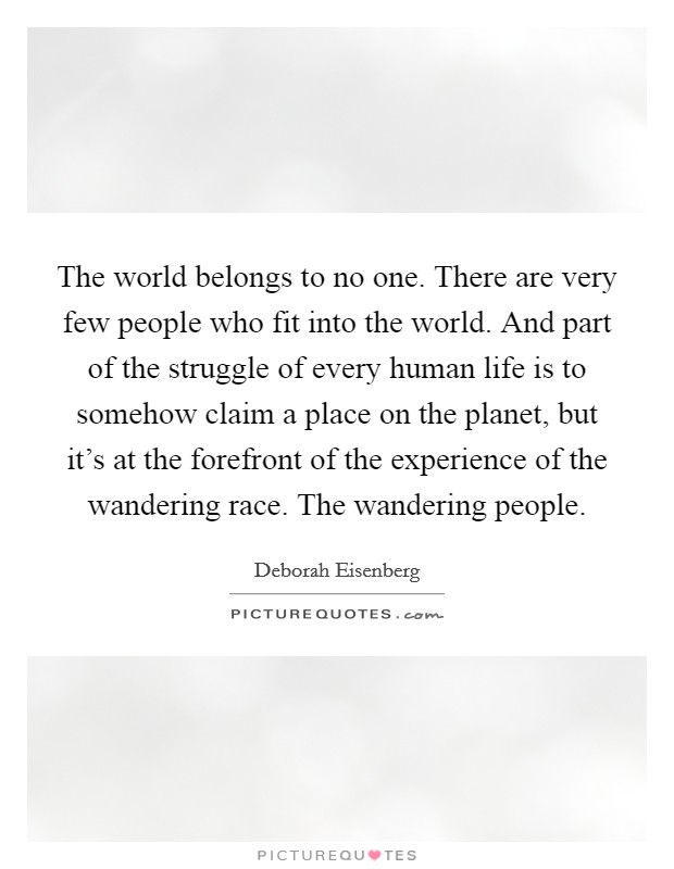 The world belongs to no one. There are very few people who fit into the world. And part of the struggle of every human life is to somehow claim a place on the planet, but it's at the forefront of the experience of the wandering race. The wandering people. Picture Quote #1