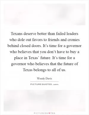 Texans deserve better than failed leaders who dole out favors to friends and cronies behind closed doors. It’s time for a governor who believes that you don’t have to buy a place in Texas’ future. It’s time for a governor who believes that the future of Texas belongs to all of us Picture Quote #1