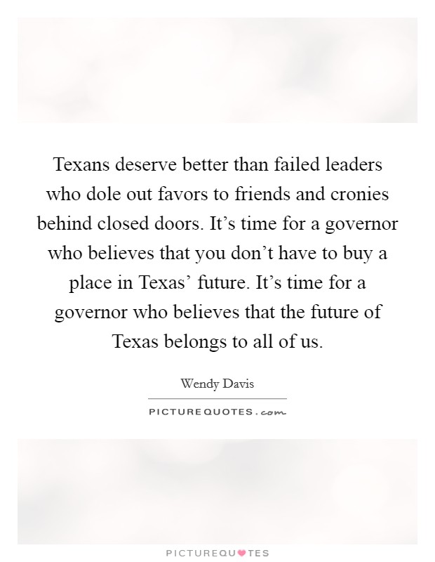 Texans deserve better than failed leaders who dole out favors to friends and cronies behind closed doors. It's time for a governor who believes that you don't have to buy a place in Texas' future. It's time for a governor who believes that the future of Texas belongs to all of us. Picture Quote #1
