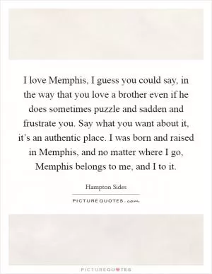 I love Memphis, I guess you could say, in the way that you love a brother even if he does sometimes puzzle and sadden and frustrate you. Say what you want about it, it’s an authentic place. I was born and raised in Memphis, and no matter where I go, Memphis belongs to me, and I to it Picture Quote #1