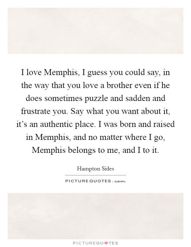 I love Memphis, I guess you could say, in the way that you love a brother even if he does sometimes puzzle and sadden and frustrate you. Say what you want about it, it's an authentic place. I was born and raised in Memphis, and no matter where I go, Memphis belongs to me, and I to it. Picture Quote #1