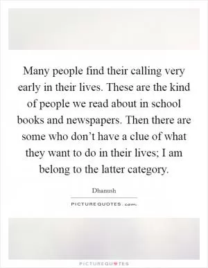 Many people find their calling very early in their lives. These are the kind of people we read about in school books and newspapers. Then there are some who don’t have a clue of what they want to do in their lives; I am belong to the latter category Picture Quote #1