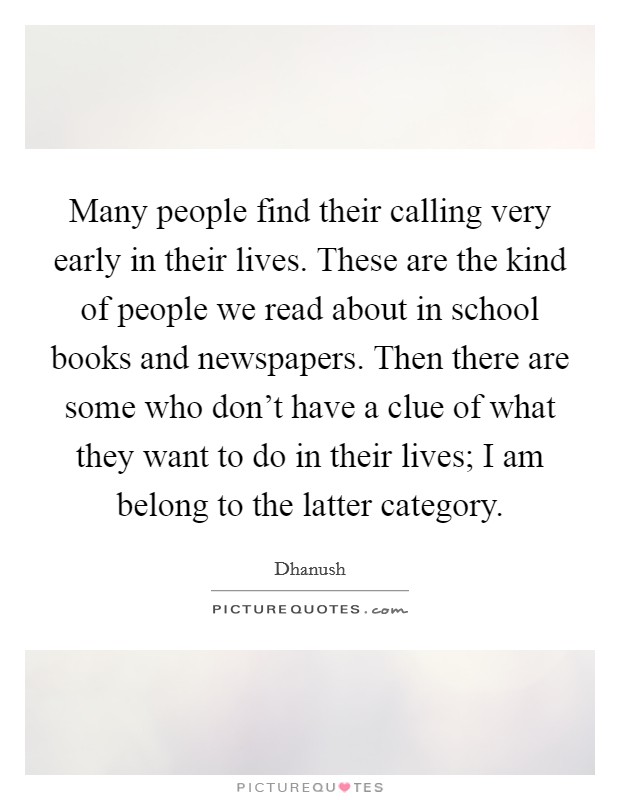 Many people find their calling very early in their lives. These are the kind of people we read about in school books and newspapers. Then there are some who don't have a clue of what they want to do in their lives; I am belong to the latter category. Picture Quote #1