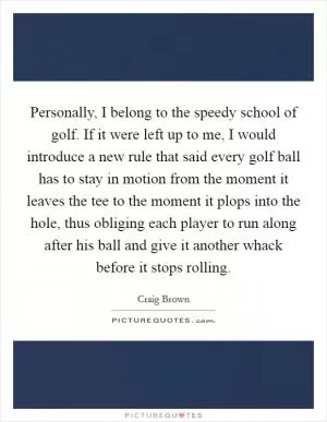 Personally, I belong to the speedy school of golf. If it were left up to me, I would introduce a new rule that said every golf ball has to stay in motion from the moment it leaves the tee to the moment it plops into the hole, thus obliging each player to run along after his ball and give it another whack before it stops rolling Picture Quote #1