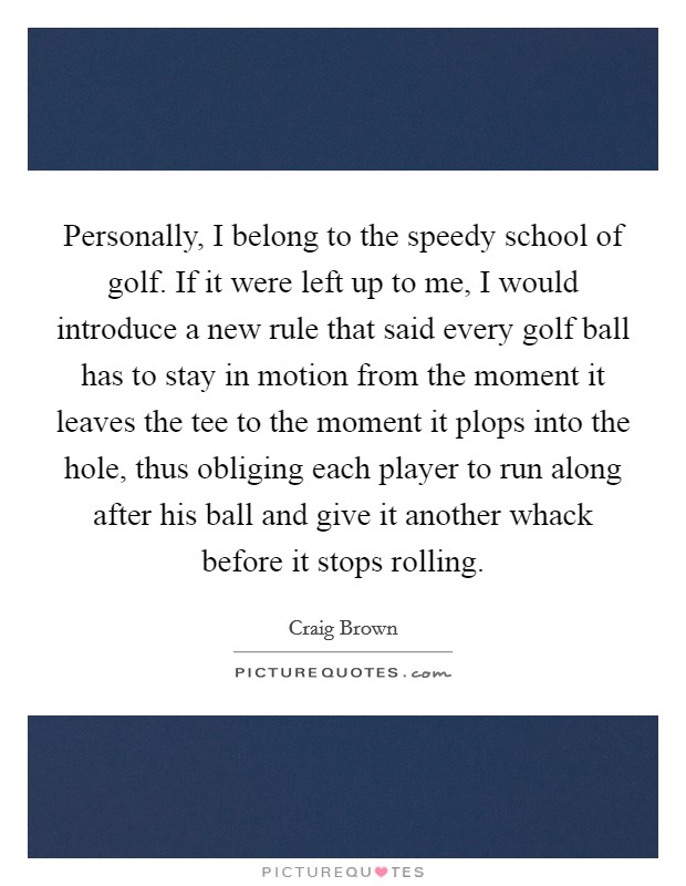 Personally, I belong to the speedy school of golf. If it were left up to me, I would introduce a new rule that said every golf ball has to stay in motion from the moment it leaves the tee to the moment it plops into the hole, thus obliging each player to run along after his ball and give it another whack before it stops rolling. Picture Quote #1