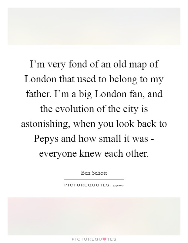 I'm very fond of an old map of London that used to belong to my father. I'm a big London fan, and the evolution of the city is astonishing, when you look back to Pepys and how small it was - everyone knew each other. Picture Quote #1