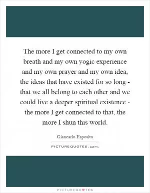 The more I get connected to my own breath and my own yogic experience and my own prayer and my own idea, the ideas that have existed for so long - that we all belong to each other and we could live a deeper spiritual existence - the more I get connected to that, the more I shun this world Picture Quote #1