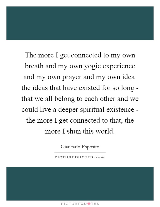 The more I get connected to my own breath and my own yogic experience and my own prayer and my own idea, the ideas that have existed for so long - that we all belong to each other and we could live a deeper spiritual existence - the more I get connected to that, the more I shun this world. Picture Quote #1